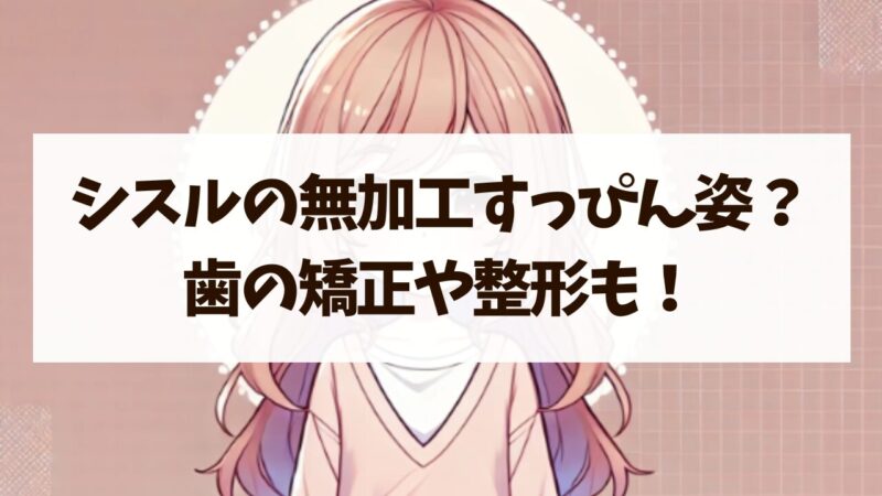 シスル 無加工 すっぴん姿 歯　矯正　整形　真相　徹底調査